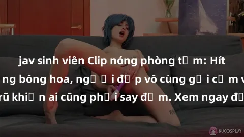 jav sinh viên Clip nóng phòng tắm: Hít thở nồng nàn hương bông hoa, người đẹp vô cùng gợi cảm và quyến rũ khiến ai cũng phải say đắm. Xem ngay để trải nghiệm điều đặc biệt!