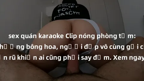 sex quán karaoke Clip nóng phòng tắm: Hít thở nồng nàn hương bông hoa, người đẹp vô cùng gợi cảm và quyến rũ khiến ai cũng phải say đắm. Xem ngay để trải nghiệm điều đặc biệt!