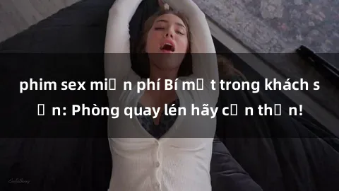 phim sex miễn phí Bí mật trong khách sạn: Phòng quay lén hãy cẩn thận!