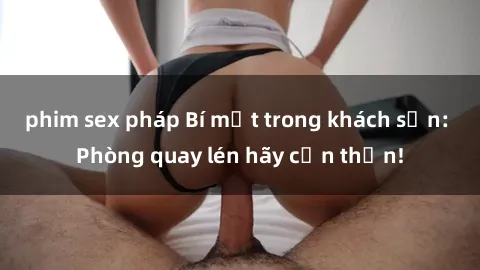 phim sex pháp Bí mật trong khách sạn: Phòng quay lén hãy cẩn thận!