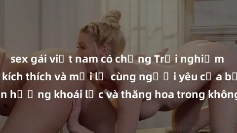 sex gái việt nam có chồng Trải nghiệm sex phòng tắm đầy kích thích và mới lạ cùng người yêu của bạn! Tận hưởng khoái lạc và thăng hoa trong không gian tắm ấm áp và gợi cảm.