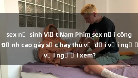 sex nữ sinh Việt Nam Phim sex nơi công cộng: Đỉnh cao gây sốc hay thú vị đối với người xem?