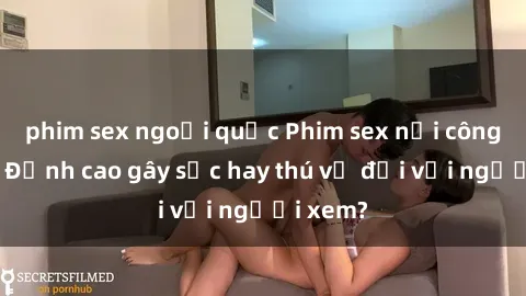 phim sex ngoại quốc Phim sex nơi công cộng: Đỉnh cao gây sốc hay thú vị đối với người xem?