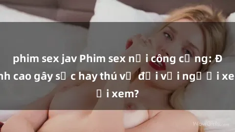 phim sex jav Phim sex nơi công cộng: Đỉnh cao gây sốc hay thú vị đối với người xem?