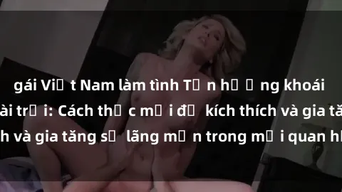 gái Việt Nam làm tình Tận hưởng khoái cảm với sex ngoài trời: Cách thức mới để kích thích và gia tăng sự lãng mạn trong mối quan hệ của bạn!