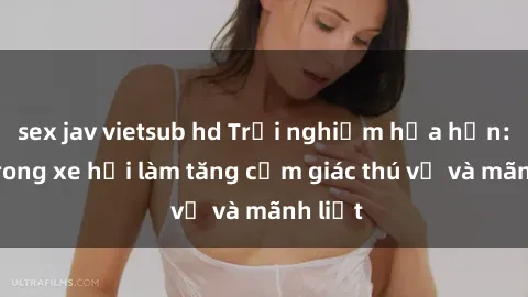 sex jav vietsub hd Trải nghiệm hứa hẹn: Sex trong xe hơi làm tăng cảm giác thú vị và mãnh liệt