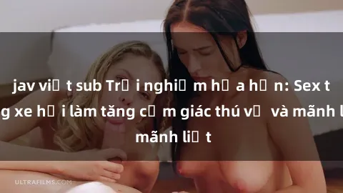 jav việt sub Trải nghiệm hứa hẹn: Sex trong xe hơi làm tăng cảm giác thú vị và mãnh liệt