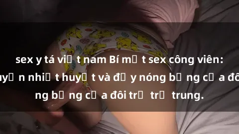 sex y tá việt nam Bí mật sex công viên: Những câu chuyện nhiệt huyết và đầy nóng bỏng của đôi trẻ trẻ trung.
