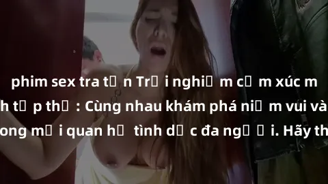 phim sex tra tấn Trải nghiệm cảm xúc mới mẻ với làm tình tập thể: Cùng nhau khám phá niềm vui và sự mãnh liệt trong mối quan hệ tình dục đa người. Hãy thử ngay để biết cảm giác thú vị này!
