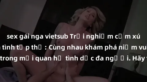 sex gái nga vietsub Trải nghiệm cảm xúc mới mẻ với làm tình tập thể: Cùng nhau khám phá niềm vui và sự mãnh liệt trong mối quan hệ tình dục đa người. Hãy thử ngay để biết cảm giác thú vị này!