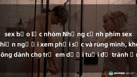sex bạo lực nhóm Những cảnh phim sex bạo dâm nhóm khiến người xem phải sốc và rùng mình, không dành cho trẻ em dưới tuổi để tránh ảnh hưởng tiêu cực.
