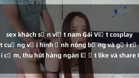 sex khách sạn việt nam Gái Việt cosplay sexy khiến fan phát cuồng với hình ảnh nóng bỏng và gợi cảm, thu hút hàng ngàn lượt like và share trên mạng xã hội.