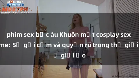 phim sex bắc âu Khuôn mặt cosplay sex anime: Sự gợi cảm và quyến rũ trong thế giới ảo