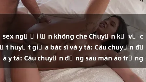 sex người lớn không che Chuyện kể về cuộc tình đầy nhiệt huyết giữa bác sĩ và y tá: Câu chuyện đằng sau màn áo trắng