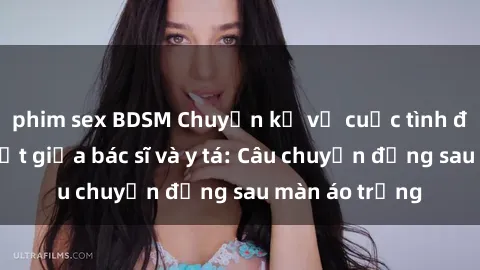 phim sex BDSM Chuyện kể về cuộc tình đầy nhiệt huyết giữa bác sĩ và y tá: Câu chuyện đằng sau màn áo trắng
