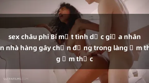 sex châu phi Bí mật tình dục giữa nhân viên nhà hàng gây chấn động trong làng ẩm thực