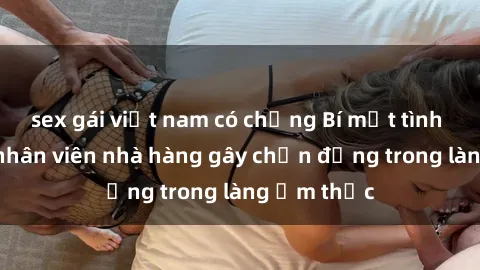sex gái việt nam có chồng Bí mật tình dục giữa nhân viên nhà hàng gây chấn động trong làng ẩm thực