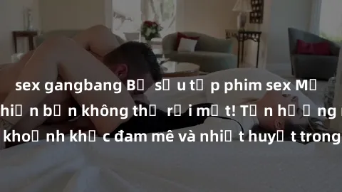 sex gangbang Bộ sưu tập phim sex Mỹ hot nhất năm nay khiến bạn không thể rời mắt! Tận hưởng những khoảnh khắc đam mê và nhiệt huyết trong các tác phẩm nóng bỏng này!