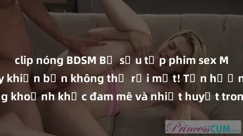 clip nóng BDSM Bộ sưu tập phim sex Mỹ hot nhất năm nay khiến bạn không thể rời mắt! Tận hưởng những khoảnh khắc đam mê và nhiệt huyết trong các tác phẩm nóng bỏng này!