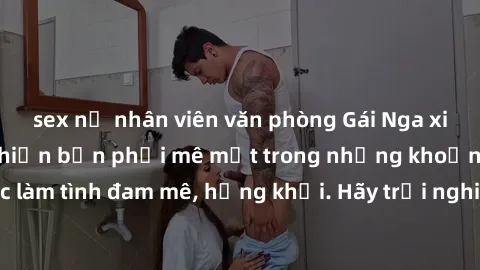 sex nữ nhân viên văn phòng Gái Nga xinh đẹp, tài năng khiến bạn phải mê mệt trong những khoảnh khắc làm tình đam mê, hứng khởi. Hãy trải nghiệm cùng họ ngay hôm nay!