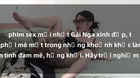 phim sex mới nhất Gái Nga xinh đẹp, tài năng khiến bạn phải mê mệt trong những khoảnh khắc làm tình đam mê, hứng khởi. Hãy trải nghiệm cùng họ ngay hôm nay!