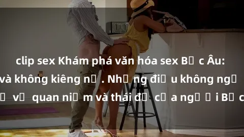 clip sex Khám phá văn hóa sex Bắc Âu: Sự tự do, đa dạng và không kiêng nể. Những điều không ngờ về quan niệm và thái độ của người Bắc Âu đối với tình dục.
