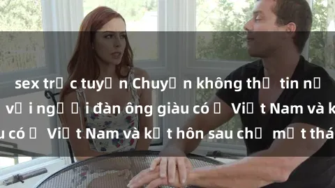 sex trực tuyến Chuyện không thể tin nổi: Gái Tây quan hệ với người đàn ông giàu có ở Việt Nam và kết hôn sau chỉ một tháng