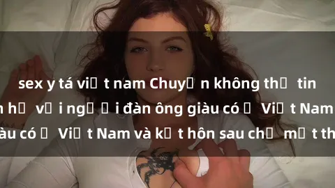 sex y tá việt nam Chuyện không thể tin nổi: Gái Tây quan hệ với người đàn ông giàu có ở Việt Nam và kết hôn sau chỉ một tháng