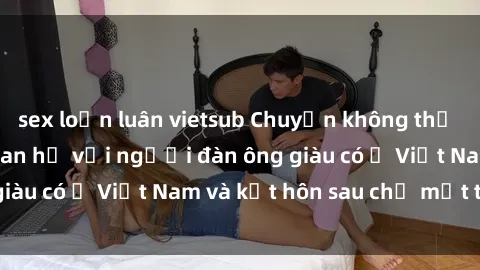 sex loạn luân vietsub Chuyện không thể tin nổi: Gái Tây quan hệ với người đàn ông giàu có ở Việt Nam và kết hôn sau chỉ một tháng