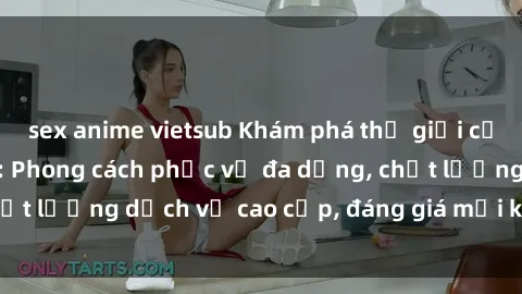 sex anime vietsub Khám phá thế giới của gái gọi Việt Nam: Phong cách phục vụ đa dạng, chất lượng dịch vụ cao cấp, đáng giá mọi khoản chi phí
