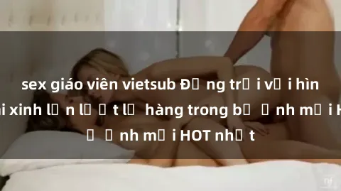 sex giáo viên vietsub Động trời với hình ảnh gái xinh lần lượt lộ hàng trong bộ ảnh mới HOT nhất
