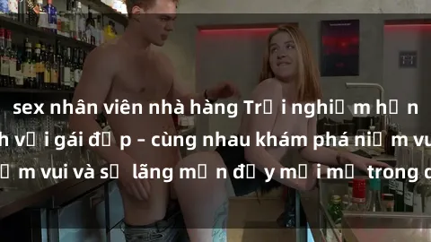 sex nhân viên nhà hàng Trải nghiệm hạnh phúc khi làm tình với gái đẹp – cùng nhau khám phá niềm vui và sự lãng mạn đầy mới mẻ trong quan hệ của bạn.
