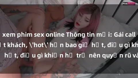 xem phim sex online Thông tin mới: Gái call girl Việt Nam đắt khách, 'hot' hơn bao giờ hết, điều gì khiến họ trở nên quyến rũ và đáng chú ý?