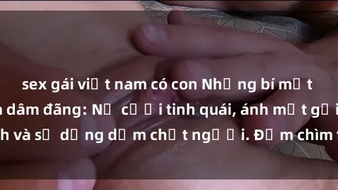 sex gái việt nam có con Những bí mật của gái Việt Nam dâm đãng: Nụ cười tinh quái, ánh mắt gợi tình và sự dụng dẫm chết người. Đắm chìm trong vòng xoay đam mê!