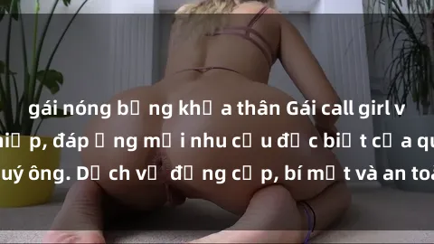 gái nóng bỏng khỏa thân Gái call girl vip tư vấn chuyên nghiệp, đáp ứng mọi nhu cầu đặc biệt của quý ông. Dịch vụ đẳng cấp, bí mật và an toàn, hãy tìm hiểu ngay!