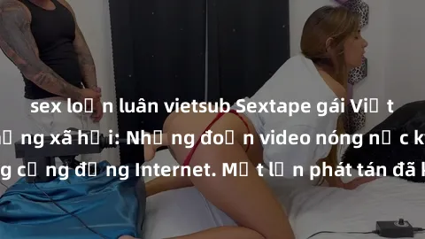sex loạn luân vietsub Sextape gái Việt Nam gây sốt trên mạng xã hội: Những đoạn video nóng nực kỳ gây chấn động cộng đồng Internet. Một lần phát tán đã khiến người xem không thể rời mắt.