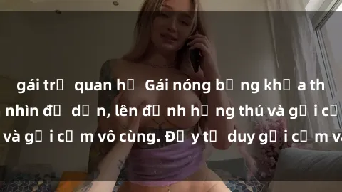 gái trẻ quan hệ Gái nóng bỏng khỏa thân khiến mọi ánh nhìn đổ dồn, lên đỉnh hứng thú và gợi cảm vô cùng. Đầy tư duy gợi cảm và quyến rũ.