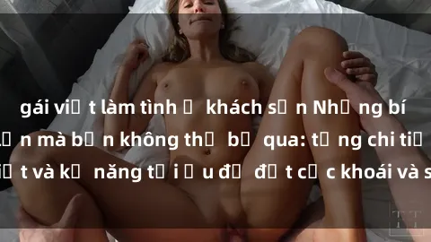 gái việt làm tình ở khách sạn Những bí mật về sex người lớn mà bạn không thể bỏ qua: từng chi tiết và kỹ năng tối ưu để đạt cực khoái và sự hài lòng tối đa.
