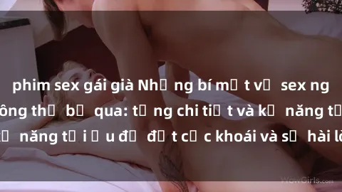 phim sex gái già Những bí mật về sex người lớn mà bạn không thể bỏ qua: từng chi tiết và kỹ năng tối ưu để đạt cực khoái và sự hài lòng tối đa.