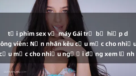 tải phim sex về máy Gái trẻ bị hiếp dâm bạo lực trong công viên: Nạn nhân kêu cứu mặc cho nhiều người đứng xem lạnh lùng