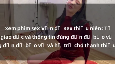 xem phim sex Vấn đề sex thiếu niên: Tầm quan trọng của giáo dục và thông tin đúng đắn để bảo vệ và hỗ trợ cho thanh thiếu niên