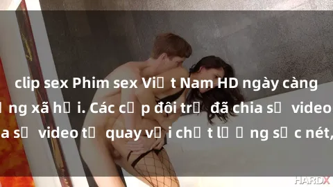 clip sex Phim sex Việt Nam HD ngày càng phổ biến trên mạng xã hội. Các cặp đôi trẻ đã chia sẻ video tự quay với chất lượng sắc nét, gợi cảm.