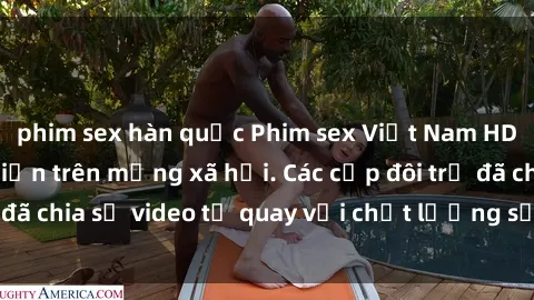 phim sex hàn quốc Phim sex Việt Nam HD ngày càng phổ biến trên mạng xã hội. Các cặp đôi trẻ đã chia sẻ video tự quay với chất lượng sắc nét, gợi cảm.