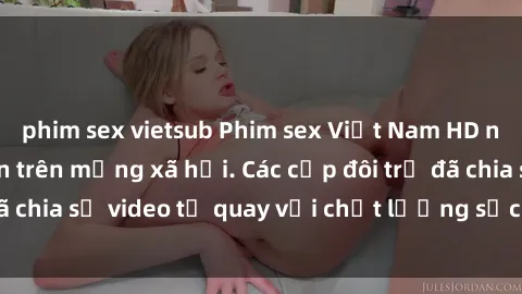 phim sex vietsub Phim sex Việt Nam HD ngày càng phổ biến trên mạng xã hội. Các cặp đôi trẻ đã chia sẻ video tự quay với chất lượng sắc nét, gợi cảm.