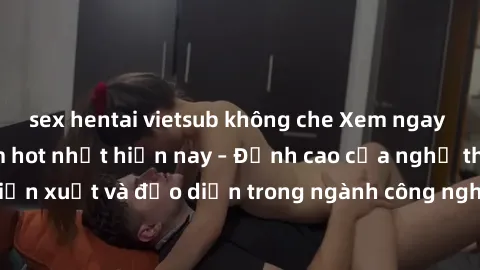 sex hentai vietsub không che Xem ngay sex video Việt Nam hot nhất hiện nay – Đỉnh cao của nghệ thuật diễn xuất và đạo diễn trong ngành công nghiệp phim người lớn tại đây!