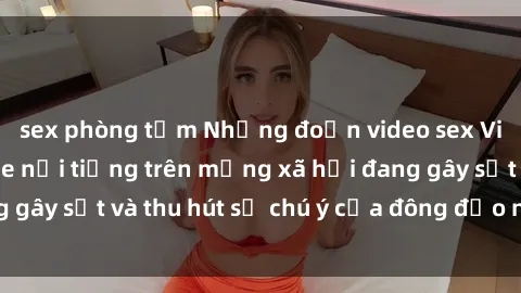 sex phòng tắm Những đoạn video sex Việt Nam không che nổi tiếng trên mạng xã hội đang gây sốt và thu hút sự chú ý của đông đảo người xem.