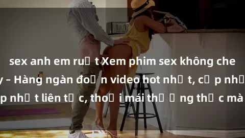 sex anh em ruột Xem phim sex không che miễn phí tại đây – Hàng ngàn đoạn video hot nhất, cập nhật liên tục, thoải mái thưởng thức mà không tốn kém.