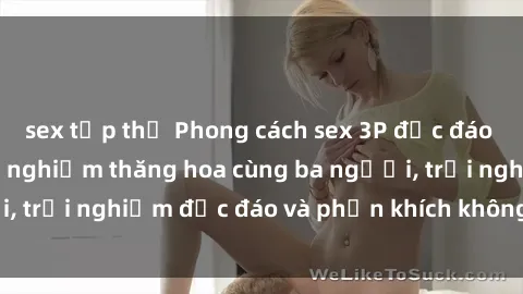 sex tập thể Phong cách sex 3P độc đáo tại Việt Nam: Kinh nghiệm thăng hoa cùng ba người, trải nghiệm độc đáo và phấn khích không thể bỏ lỡ!