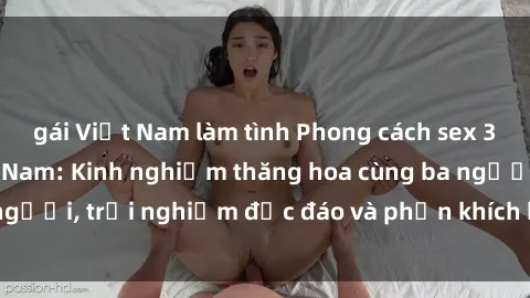 gái Việt Nam làm tình Phong cách sex 3P độc đáo tại Việt Nam: Kinh nghiệm thăng hoa cùng ba người, trải nghiệm độc đáo và phấn khích không thể bỏ lỡ!