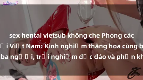 sex hentai vietsub không che Phong cách sex 3P độc đáo tại Việt Nam: Kinh nghiệm thăng hoa cùng ba người, trải nghiệm độc đáo và phấn khích không thể bỏ lỡ!